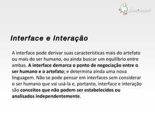 A interface pode derivar suas características mais do artefato ou mais do ser humano, ou ainda buscar um equilíbrio entre ambas.  A interface demarca o ponto de negociação entre o ser humano e o artefato ; e determina ainda uma nova linguagem. Não se pode pensar em interfaces sem considerar o ser humano que vai usá-la e, portanto, interface e interação são  conceitos que não podem ser estabelecidos ou analisados independentemente . Interface e Interação 