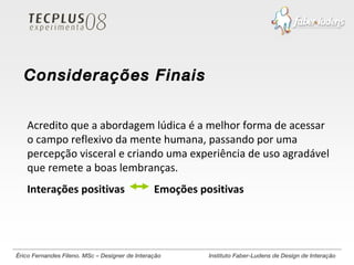 Érico Fernandes Fileno. MSc – Designer de Interação  Instituto Faber-Ludens de Design de Interação Acredito que a abordagem lúdica é a melhor forma de acessar o campo reflexivo da mente humana, passando por uma percepção visceral e criando uma experiência de uso agradável que remete a boas lembranças. Interações positivas  Emoções positivas Considerações Finais 