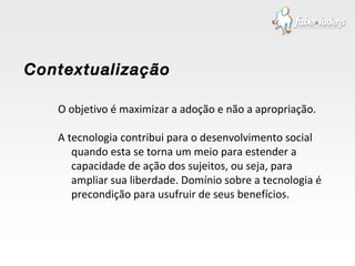 O objetivo é maximizar a adoção e não a apropriação.  A tecnologia contribui para o desenvolvimento social quando esta se torna um meio para estender a capacidade de ação dos sujeitos, ou seja, para ampliar sua liberdade. Domínio sobre a tecnologia é precondição para usufruir de seus benefícios. Contextualização  
