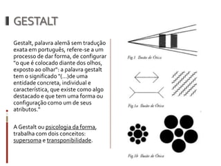 GESTALT
Gestalt, palavra alemã sem tradução
exata em português, refere-se a um
processo de dar forma, de configurar
"o que é colocado diante dos olhos,
exposto ao olhar": a palavra gestalt
tem o significado "(...)de uma
entidade concreta, individual e
característica, que existe como algo
destacado e que tem uma forma ou
configuração como um de seus
atributos."

A Gestalt ou psicologia da forma,
trabalha com dois conceitos:
supersoma e transponibilidade.
 