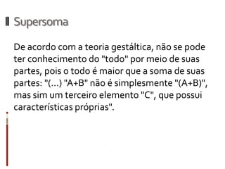 Supersoma
De acordo com a teoria gestáltica, não se pode
ter conhecimento do "todo" por meio de suas
partes, pois o todo é maior que a soma de suas
partes: "(...) "A+B" não é simplesmente "(A+B)",
mas sim um terceiro elemento "C", que possui
características próprias".
 