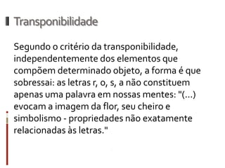 Transponibilidade
Segundo o critério da transponibilidade,
independentemente dos elementos que
compõem determinado objeto, a forma é que
sobressai: as letras r, o, s, a não constituem
apenas uma palavra em nossas mentes: "(...)
evocam a imagem da flor, seu cheiro e
simbolismo - propriedades não exatamente
relacionadas às letras."
 