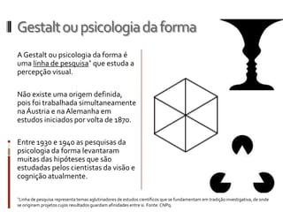 Gestalt ou psicologia da forma
A Gestalt ou psicologia da forma é
uma linha de pesquisa* que estuda a
percepção visual.

Não existe uma origem definida,
pois foi trabalhada simultaneamente
na Áustria e na Alemanha em
estudos iniciados por volta de 1870.

Entre 1930 e 1940 as pesquisas da
psicologia da forma levantaram
muitas das hipóteses que são
estudadas pelos cientistas da visão e
cognição atualmente.

*Linha de pesquisa representa temas aglutinadores de estudos científicos que se fundamentam em tradição investigativa, de onde
se originam projetos cujos resultados guardam afinidades entre si. Fonte: CNPq.
 