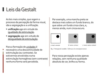 Leis da Gestalt
As leis mais simples, que regem o        Por exemplo, uma mancha preta se
processo da percepção da forma visual,   destaca mais sobre um fundo branco, do
são a segregação e a unificação.         que sobre um fundo cinza claro, e,
 unificação age em virtude da           menos ainda, num cinza escuro.
  igualdade de estimulação.
 segregação age em virtude de
  desigualdade de estimulação.


Para a formação de unidades é
necessário uma descontinuidade de
estimulação (ou contraste). Se
estivermos envolvidos numa               Para nossa percepção existe apenas
estimulação homogênea (sem contraste)    relações, sem nenhuma qualidade
nenhuma forma será percebida.            absoluta de cor, brilho ou forma.
 