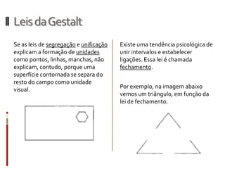 Leis da Gestalt
Se as leis de segregação e unificação   Existe uma tendência psicológica de
explicam a formação de unidades         unir intervalos e estabelecer
como pontos, linhas, manchas, não       ligações. Essa lei é chamada
explicam, contudo, porque uma           fechamento.
superfície contornada se separa do
resto do campo como unidade
visual.                                 Por exemplo, na imagem abaixo
                                        vemos um triângulo, em função da
                                        lei de fechamento.
 