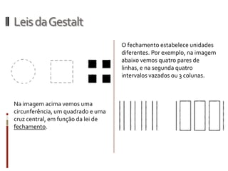 Leis da Gestalt
                                    O fechamento estabelece unidades
                                    diferentes. Por exemplo, na imagem
                                    abaixo vemos quatro pares de
                                    linhas, e na segunda quatro
                                    intervalos vazados ou 3 colunas.



Na imagem acima vemos uma
circunferência, um quadrado e uma
cruz central, em função da lei de
fechamento.
 