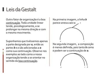 Leis da Gestalt
Outro fator de organização é a boa   Na primeira imagem, a linha b
continuação. Toda unidade linear     parece anexa a a e c.
tende, psicologicamente, a se
prolongar na mesma direção e com
o mesmo movimento.


Suponhamos que tivéssemos apenas
a parte designada por a, então as    Na segunda imagem, a composição
partes b e c são adicionadas a a     é menos definida, pois tanto b como
como sua continuação. Observe nos    c podem ser a continuação de a.
exemplos ao lado como a nossa
organização tende a se orientar no
sentido da boa continuação.
 
