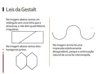 Leis da Gestalt
Na imagem abaixo vemos um
retângulo com uma linha que o
atravessa, e não dois quadriláteros
irregulares.




Na imagem abaixo vemos dois           Na imagem acima há uma
hexágonos juntos.                     impressão esteticamente
                                      desagradável, porque a continuação
                                      natural da curva foi interrompida.
 