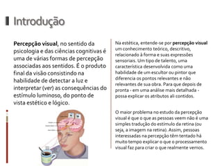 Introdução
Percepção visual, no sentido da          Na estética, entende-se por percepção visual
                                         um conhecimento teórico, descritivo,
psicologia e das ciências cognitivas é
                                         relacionado à forma e suas expressões
uma de várias formas de percepção        sensoriais. Um tipo de talento, uma
associadas aos sentidos. É o produto     característica desenvolvida como uma
final da visão consistindo na            habilidade de um escultor ou pintor que
                                         diferencia os pontos relevantes e não
habilidade de detectar a luz e
                                         relevantes de sua obra. Para que depois de
interpretar (ver) as consequências do    pronta - em uma análise mais detalhada -
estímulo luminoso, do ponto de           possa explicar os atributos ali contidos.
vista estético e lógico.
                                         O maior problema no estudo da percepção
                                         visual é que o que as pessoas veem não é uma
                                         simples tradução do estímulo da retina (ou
                                         seja, a imagem na retina). Assim, pessoas
                                         interessadas na percepção têm tentado há
                                         muito tempo explicar o que o processamento
                                         visual faz para criar o que realmente vemos.
 