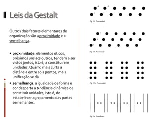Leis da Gestalt
Outros dois fatores elementares de
organização são a proximidade e a
semelhança.


 proximidade: elementos óticos,
  próximos uns aos outros, tendem a ser
  vistos juntos, isto é, a constituírem
 unidades. Quanto mais curta a
 distância entre dois pontos, mais
 unificação se dá.
 semelhança: a igualdade de forma e
  cor desperta a tendência dinâmica de
 constituir unidades, isto é, de
 estabelecer agrupamento das partes
 semelhantes.
 