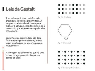 Leis da Gestalt
A semelhança é fator mais forte de
organização do que a proximidade. A
simples proximidade não basta para
explicar o agrupamento de elementos. É
necessário que estes tenham qualidades
em comum.

Semelhança e proximidade são dois
fatores que agem em comum, muitas
vezes se reforçam ou se enfraquecem
mutuamente.

Na imagem ao lado mostra que há uma
ordem no agrupamento das partes
dentro do todo.
 