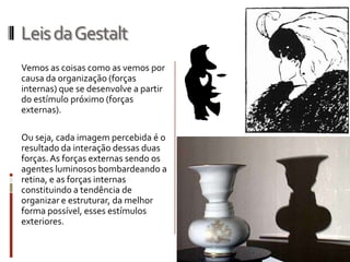 Leis da Gestalt
Vemos as coisas como as vemos por
causa da organização (forças
internas) que se desenvolve a partir
do estímulo próximo (forças
externas).

Ou seja, cada imagem percebida é o
resultado da interação dessas duas
forças. As forças externas sendo os
agentes luminosos bombardeando a
retina, e as forças internas
constituindo a tendência de
organizar e estruturar, da melhor
forma possível, esses estímulos
exteriores.
 