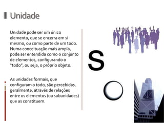 Unidade
Unidade pode ser um único
elemento, que se encerra em si
mesmo, ou como parte de um todo.
Numa conceituação mais ampla,
pode ser entendida como o conjunto
de elementos, configurando o
“todo”, ou seja, o próprio objeto.


As unidades formais, que
configuram o todo, são percebidas,
geralmente, através de relações
entre os elementos (ou subunidades)
que as constituem.
 
