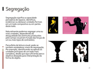Segregação
Segregação significa a capacidade
perceptiva de separar, identificar,
evidenciar ou destacar unidades formais
em um todo compositivo ou em partes
deste todo.

Naturalmente podemos segregar uma ou
mais unidades, dependendo da
desigualdade dos estímulos produzidos
pelo campo visual (em função das forças de
um ou mais tipos de contrastes).

Para efeito de leitura visual, pode-se
também estabelecer níveis de segregação.
Por exemplo, identificando-se apenas as
unidades principais de um todo mais
complexo, desde que seja suficiente para o
objetivo desejado para interpretação da
forma do objeto.



                                             26
 