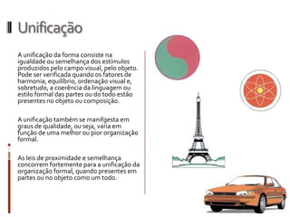 Unificação
A unificação da forma consiste na
igualdade ou semelhança dos estímulos
produzidos pelo campo visual, pelo objeto.
Pode ser verificada quando os fatores de
harmonia, equilíbrio, ordenação visual e,
sobretudo, a coerência da linguagem ou
estilo formal das partes ou do todo estão
presentes no objeto ou composição.

A unificação também se manifgesta em
graus de qualidade, ou seja, varia em
função de uma melhor ou pior organização
formal.

As leis de proximidade e semelhança
concorrem fortemente para a unificação da
organização formal, quando presentes em
partes ou no objeto como um todo.
 