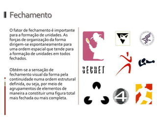 Fechamento
O fator de fechamento é importante
para a formação de unidades. As
forças de organização da forma
dirigem-se espontaneamente para
uma ordem espacial que tende para
a formação de unidades em todos
fechados.

Obtém-se a sensação de
fechamento visual da forma pela
continuidade numa ordem estrutural
definida, ou seja, por meio de
agrupamentos de elementos de
maneira a constituir uma figura total
mais fechada ou mais completa.
 