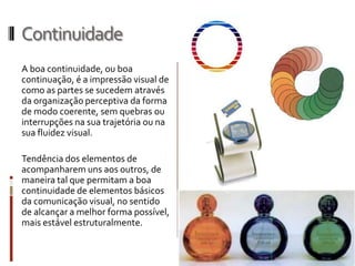 Continuidade
A boa continuidade, ou boa
continuação, é a impressão visual de
como as partes se sucedem através
da organização perceptiva da forma
de modo coerente, sem quebras ou
interrupções na sua trajetória ou na
sua fluidez visual.

Tendência dos elementos de
acompanharem uns aos outros, de
maneira tal que permitam a boa
continuidade de elementos básicos
da comunicação visual, no sentido
de alcançar a melhor forma possível,
mais estável estruturalmente.
 