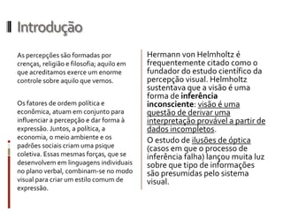 Introdução
As percepções são formadas por             Hermann von Helmholtz é
crenças, religião e filosofia; aquilo em   frequentemente citado como o
que acreditamos exerce um enorme           fundador do estudo científico da
controle sobre aquilo que vemos.           percepção visual. Helmholtz
                                           sustentava que a visão é uma
                                           forma de inferência
Os fatores de ordem política e             inconsciente: visão é uma
econômica, atuam em conjunto para          questão de derivar uma
influenciar a percepção e dar forma à      interpretação provável a partir de
expressão. Juntos, a política, a           dados incompletos.
economia, o meio ambiente e os             O estudo de ilusões de óptica
padrões sociais criam uma psique           (casos em que o processo de
coletiva. Essas mesmas forças, que se      inferência falha) lançou muita luz
desenvolvem em linguagens individuais      sobre que tipo de informações
no plano verbal, combinam-se no modo       são presumidas pelo sistema
visual para criar um estilo comum de       visual.
expressão.
 