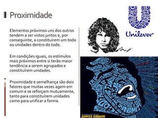 Proximidade
Elementos próximos uns dos outros
tendem a ser vistos juntos e, por
conseguinte, a constituírem um todo
ou unidades dentro do todo.

Em condições iguais, os estímulos
mais próximos entre si terão maior
tendência a serem agrupados e
constituírem unidades.

Proximidade e semelhança são dois
fatores que muitas vezes agem em
comum e se reforçam mutuamente,
tanto para constituírem unidades
como para unificar a forma.
 
