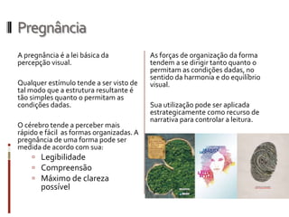 Pregnância
A pregnância é a lei básica da            As forças de organização da forma
percepção visual.                         tendem a se dirigir tanto quanto o
                                          permitam as condições dadas, no
                                          sentido da harmonia e do equilíbrio
Qualquer estímulo tende a ser visto de    visual.
tal modo que a estrutura resultante é
tão simples quanto o permitam as
condições dadas.                          Sua utilização pode ser aplicada
                                          estrategicamente como recurso de
                                          narrativa para controlar a leitura.
O cérebro tende a perceber mais
rápido e fácil as formas organizadas. A
pregnância de uma forma pode ser
medida de acordo com sua:
      Legibilidade
      Compreensão
      Máximo de clareza
       possível
 