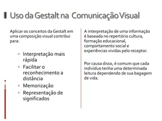 Uso da Gestalt na Comunicação Visual
Aplicar os conceitos da Gestalt em   A interpretação de uma informação
uma composição visual contribui      é baseada no repertório cultura,
para:                                formação educacional,
                                     comportamento social e
                                     experiências vividas pelo receptor.
     Interpretação mais
      rápida
                                     Por causa disso, é comum que cada
     Facilitar o                    indivíduo tenha uma determinada
      reconhecimento a               leitura dependendo de sua bagagem
      distância                      de vida.
     Memorização
     Representação de
      significados
 