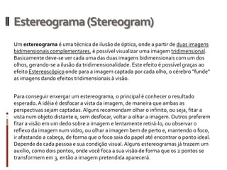 Estereograma (Stereogram)
Um estereograma é uma técnica de ilusão de óptica, onde a partir de duas imagens
bidimensionais complementares, é possível visualizar uma imagem tridimensional.
Basicamente deve-se ver cada uma das duas imagens bidimensionais com um dos
olhos, gerando-se a ilusão da tridimensionalidade. Este efeito é possível graças ao
efeito Estereoscópico onde para a imagem captada por cada olho, o cérebro "funde"
as imagens dando efeitos tridimensionais à visão.


Para conseguir enxergar um estereograma, o principal é conhecer o resultado
esperado. A idéia é desfocar a vista da imagem, de maneira que ambas as
perspectivas sejam captadas. Alguns recomendam olhar o infinito, ou seja, fitar a
vista num objeto distante e, sem desfocar, voltar a olhar a imagem. Outros preferem
fitar a visão em um dedo sobre a imagem e lentamente retirá-lo, ou observar o
reflexo da imagem num vidro, ou olhar a imagem bem de perto e, mantendo o foco,
ir afastando a cabeça, de forma que o foco saia do papel até encontrar o ponto ideal.
Depende de cada pessoa e sua condição visual. Alguns estereogramas já trazem um
auxílio, como dois pontos, onde você foca a sua visão de forma que os 2 pontos se
transformem em 3, então a imagem pretendida aparecerá.
 