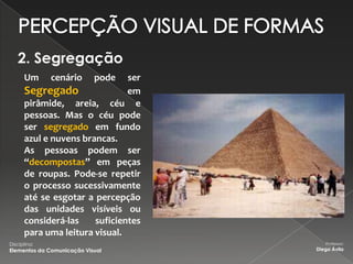 2. Segregação
      Um      cenário       pode
                               ser
      Segregado                em
      pirâmide, areia, céu e
      pessoas. Mas o céu pode
      ser segregado em fundo
      azul e nuvens brancas.
      As pessoas podem ser
      “decompostas” em peças
      de roupas. Pode-se repetir
      o processo sucessivamente
      até se esgotar a percepção
      das unidades visíveis ou
      considerá-las    suficientes
      para uma leitura visual.
Disciplina:                             Professor:
Elementos da Comunicação Visual      Diego Ávila
 