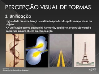 3. Unificação
     • Igualdade ou semelhança de estímulos produzidos pelo campo visual ou
     objeto.
     • A unificação ocorre quando há harmonia, equilíbrio, ordenação visual e
     coerência em um objeto ou composição.




Disciplina:                                                                  Professor:
Elementos da Comunicação Visual                                           Diego Ávila
 