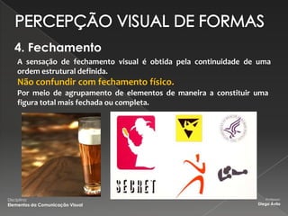 4. Fechamento
     A sensação de fechamento visual é obtida pela continuidade de uma
     ordem estrutural definida.
     Não confundir com fechamento físico.
     Por meio de agrupamento de elementos de maneira a constituir uma
     figura total mais fechada ou completa.




Disciplina:                                                          Professor:
Elementos da Comunicação Visual                                   Diego Ávila
 