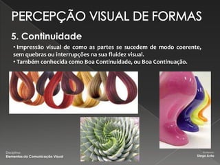 5. Continuidade
     • Impressão visual de como as partes se sucedem de modo coerente,
     sem quebras ou interrupções na sua fluidez visual.
     • Também conhecida como Boa Continuidade, ou Boa Continuação.




Disciplina:                                                              Professor:
Elementos da Comunicação Visual                                     Diego Ávila
 