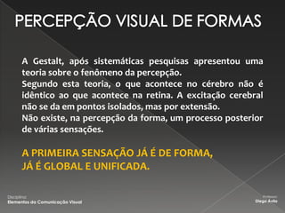 A Gestalt, após sistemáticas pesquisas apresentou uma
        teoria sobre o fenômeno da percepção.
        Segundo esta teoria, o que acontece no cérebro não é
        idêntico ao que acontece na retina. A excitação cerebral
        não se da em pontos isolados, mas por extensão.
        Não existe, na percepção da forma, um processo posterior
        de várias sensações.

        A PRIMEIRA SENSAÇÃO JÁ É DE FORMA,
        JÁ É GLOBAL E UNIFICADA.

Disciplina:                                                      Professor:
Elementos da Comunicação Visual                               Diego Ávila
 