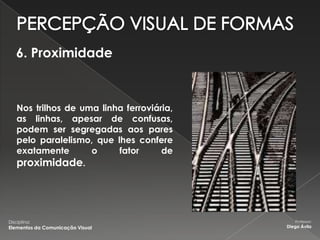 6. Proximidade



    Nos trilhos de uma linha ferroviária,
    as linhas, apesar de confusas,
    podem ser segregadas aos pares
    pelo paralelismo, que lhes confere
    exatamente       o     fator      de
    proximidade.




Disciplina:                                    Professor:
Elementos da Comunicação Visual             Diego Ávila
 