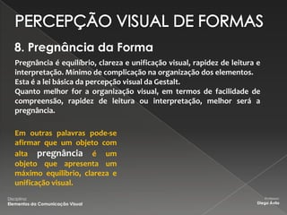 8. Pregnância da Forma
    Pregnância é equilíbrio, clareza e unificação visual, rapidez de leitura e
    interpretação. Mínimo de complicação na organização dos elementos.
    Esta é a lei básica da percepção visual da Gestalt.
    Quanto melhor for a organização visual, em termos de facilidade de
    compreensão, rapidez de leitura ou interpretação, melhor será a
    pregnância.

    Em outras palavras pode-se
    afirmar que um objeto com
    alta pregnância é um
    objeto que apresenta um
    máximo equilibrio, clareza e
    unificação visual.
Disciplina:                                                                      Professor:
Elementos da Comunicação Visual                                              Diego Ávila
 