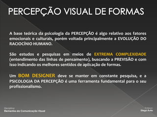 A base teórica da psicologia da PERCEPÇÃO é algo relativo aos fatores
     emocionais e culturais, porém voltada principalmente a EVOLUÇÃO DO
     RACIOCÍNIO HUMANO.

     São estudos e pesquisas em meios de EXTREMA COMPLEXIDADE
     (entendimento das linhas de pensamento), buscando a PREVISÃO e com
     isso indicando os melhores sentidos de aplicação de formas.

     Um BOM DESIGNER deve se manter em constante pesquisa, e a
     PSICOLOGIA DA PERCEPÇÃO é uma ferramenta fundamental para o seu
     profissionalismo.



Disciplina:                                                               Professor:
Elementos da Comunicação Visual                                        Diego Ávila
 