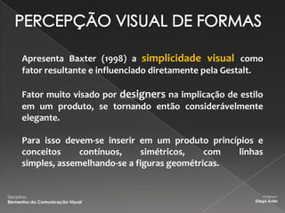 Apresenta Baxter (1998) a simplicidade visual como
        fator resultante e influenciado diretamente pela Gestalt.

        Fator muito visado por designers na implicação de estilo
        em um produto, se tornando então considerávelmente
        elegante.

        Para isso devem-se inserir em um produto princípios e
        conceitos     contínuos,     simétricos,   com  linhas
        simples, assemelhando-se a figuras geométricas.


Disciplina:                                                       Professor:
Elementos da Comunicação Visual                                Diego Ávila
 