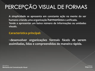 A simplicidade se apresenta em constante ação na mente do ser
          humano criando uma organização harmoniosa e unificada.
          Tende a apresentar um baixo número de informações ou unidades
          visuais.

          Característica principal:

          • desenvolver organizações formais fáceis de serem
          assimiladas, lidas e compreendidas de maneira rápida.




Disciplina:                                                               Professor:
Elementos da Comunicação Visual                                       Diego Ávila
 