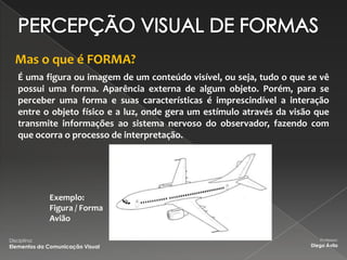 Mas o que é FORMA?
    É uma figura ou imagem de um conteúdo visível, ou seja, tudo o que se vê
    possui uma forma. Aparência externa de algum objeto. Porém, para se
    perceber uma forma e suas características é imprescindível a interação
    entre o objeto físico e a luz, onde gera um estímulo através da visão que
    transmite informações ao sistema nervoso do observador, fazendo com
    que ocorra o processo de interpretação.




              Exemplo:
              Figura / Forma
              Avião

Disciplina:                                                                Professor:
Elementos da Comunicação Visual                                         Diego Ávila
 