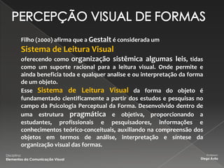 Filho (2000) afirma que a Gestalt é considerada um
          Sistema de Leitura Visual
          oferecendo como organização sistêmica algumas leis, tidas
          como um suporte racional para a leitura visual. Onde permite e
          ainda beneficia toda e qualquer analise e ou interpretação da forma
          de um objeto.
          Esse Sistema de Leitura Visual da forma do objeto é
          fundamentado cientificamente a partir dos estudos e pesquisas no
          campo da Psicologia Perceptual da Forma. Desenvolvido dentro de
          uma estrutura pragmática e objetiva, proporcionando a
          estudantes, profissionais e pesquisadores, informações e
          conhecimentos teórico-conceituais, auxiliando na compreensão dos
          objetos em termos de análise, interpretação e síntese da
          organização visual das formas.
Disciplina:                                                                     Professor:
Elementos da Comunicação Visual                                             Diego Ávila
 