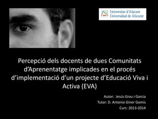Percepció dels docents de dues Comunitats
d’Aprenentatge implicades en el procés
d’implementació d’un projecte d’Educació Viva i
Activa (EVA)
Autor: Jesús Grau i Garcia
Tutor: D. Antonio Giner Gomis
Curs: 2013-2014
 