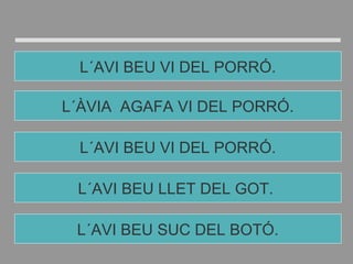 L´AVI BEU LLET DEL GOT.
L´AVI BEU VI DEL PORRÓ.
L´ÀVIA AGAFA VI DEL PORRÓ.
L´AVI BEU VI DEL PORRÓ.
L´AVI BEU SUC DEL BOTÓ.
 