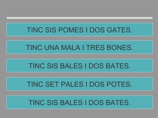 TINC SET PALES I DOS POTES.
TINC SIS BALES I DOS BATES.
TINC UNA MALA I TRES BONES.
TINC SIS POMES I DOS GATES.
TINC SIS BALES I DOS BATES.
 