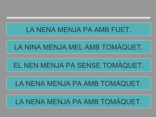LA NENA MENJA PA AMB TOMÀQUET.
EL NEN MENJA PA SENSE TOMÀQUET.
LA NINA MENJA MEL AMB TOMÀQUET.
LA NENA MENJA PA AMB FUET.
LA NENA MENJA PA AMB TOMÀQUET.
 