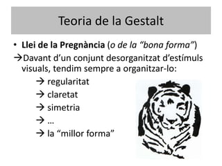 Teoria de la Gestalt
• Llei de la Pregnància (o de la “bona forma”)
Davant d’un conjunt desorganitzat d’estímuls
  visuals, tendim sempre a organitzar-lo:
       regularitat
       claretat
       simetria
      …
       la “millor forma”
 