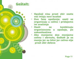 Powerpoint Templates Page 11 
Geštalt: 
• Opažaji nisu prost zbir oseta 
već imaju novi kvaitet 
• Dve faze opaženja: oseti se 
organizuju u celine i pridajemo 
im značenje 
• Oseti se kombinuju 
organizovano u opažaje, po 
zakonitostima 
• Ako menjamo deo menjamo 
celinu i obrnuto, Geštalt je se 
menja jer su bitni jer celina nije 
prost zbir delova 
 
