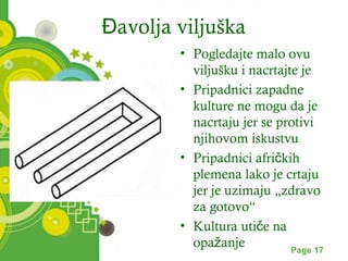 Đavolja viljuška 
• Pogledajte malo ovu 
viljušku i nacrtajte je 
• Pripadnici zapadne 
kulture ne mogu da je 
nacrtaju jer se protivi 
njihovom iskustvu 
• Pripadnici afričkih 
plemena lako je crtaju 
jer je uzimaju „zdravo 
za gotovo“ 
• Kultura utiče na 
opažanje 
Powerpoint Templates Page 17 
 