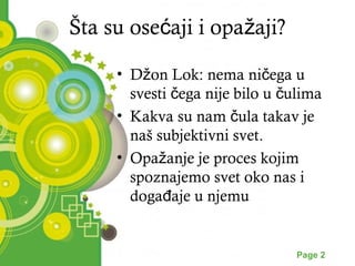 Šta su osećaji i opažaji? 
• Džon Lok: nema ničega u 
svesti čega nije bilo u čulima 
• Kakva su nam čula takav je 
naš subjektivni svet. 
• Opažanje je proces kojim 
spoznajemo svet oko nas i 
događaje u njemu 
Powerpoint Templates Page 2 
 