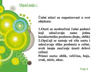 Opažanje : 
ulni utisci su organizovani u svet Čo 
bjekata: 
1.Oseti su neobrađeni čulni podatci 
koji odražavaju samo jednu 
karakteristiku predmeta (boju, oblik) 
2.Opažaji se sastoje od više oseta i 
odražavaju sliku predmeta u celini, 
uvek imaju značenje (oseti delovi 
celine) 
Primer oseta: oblik, veličina, boja, 
zvuk, miris, ukus. 
Powerpoint Templates Page 4 
 