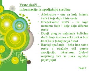 Vrste draži – 
informacije iz spoljašnje sredine 
• Adekvatne – one za koje imamo 
čula i koje daju čiste osete 
• Neadekvatne draži – za koje 
nemamo čula i koje daju difuzne 
osete 
• Donji prag je najmanja količina 
draži koja izaziva neki oset u bilo 
kom čulu (adaptacija čula) 
• Razvoj opažanja – beba ima samo 
osete a opažaje uči putem 
asocijacija, iskustvom (delovi 
majčinog lica se uvek zajedno 
pojavljuju) 
Powerpoint Templates Page 6 
 