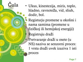 Čula • Ukus, kinestezija, miris, toplo, 
hladno, ravnoteža, vid, sliuh, 
dodir, bol. 
• Registurju promene u okolini i 
nama samima (promene u 
fizičkoj ili hemijskoj energiji) 
• Registruju draži 
• Pretvaranje draži u osete (u 
NS) naziva se senzorni proces: 
1 vrsta draži uvek izaziva 1 isti 
proces 
Powerpoint Templates Page 7 
 