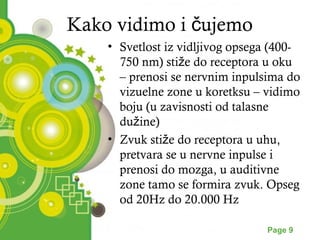 Kako vidimo i čujemo 
• Svetlost iz vidljivog opsega (400- 
750 nm) stiže do receptora u oku 
– prenosi se nervnim inpulsima do 
vizuelne zone u koretksu – vidimo 
boju (u zavisnosti od talasne 
dužine) 
• Zvuk stiže do receptora u uhu, 
pretvara se u nervne inpulse i 
prenosi do mozga, u auditivne 
zone tamo se formira zvuk. Opseg 
od 20Hz do 20.000 Hz 
Powerpoint Templates Page 9 
 